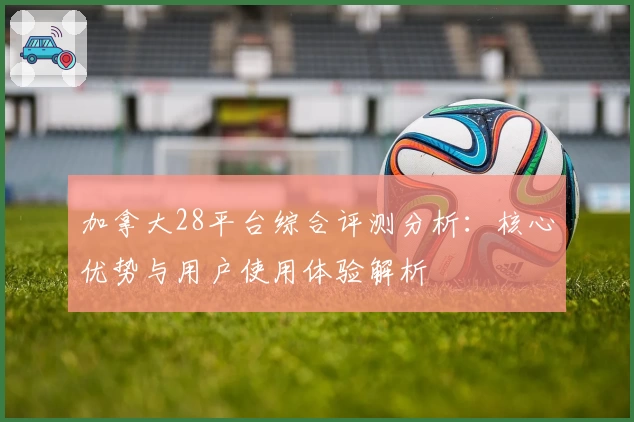 加拿大28平台综合评测分析：核心优势与用户使用体验解析