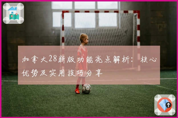 加拿大28新版功能亮点解析：核心优势及实用技巧分享