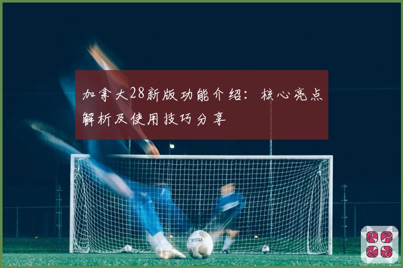 加拿大28新版功能介绍:核心亮点解析及使用技巧分享