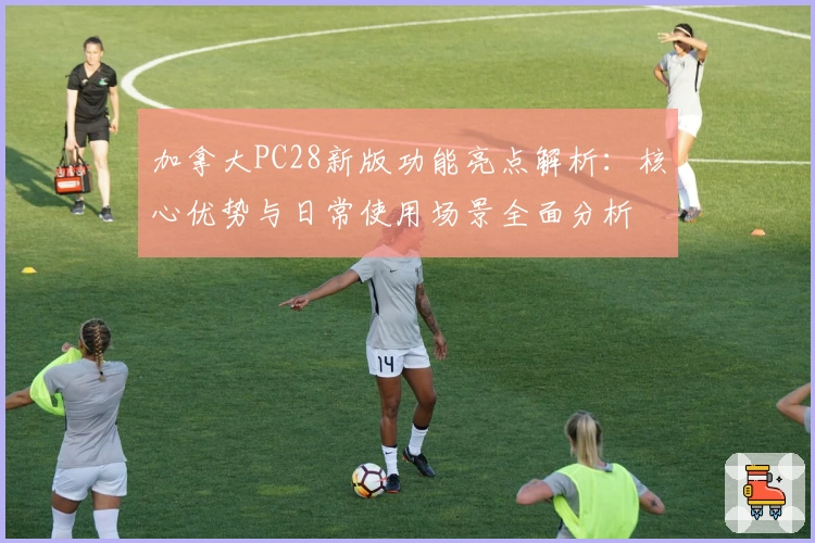 加拿大PC28新版功能亮点解析:核心优势与日常使用场景全面分析