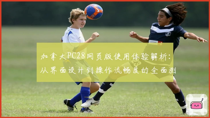 加拿大PC28网页版使用体验解析：从界面设计到操作流畅度的全面测评